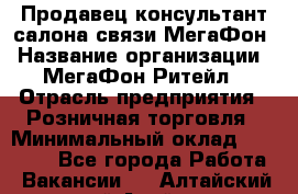 Продавец-консультант салона связи МегаФон › Название организации ­ МегаФон Ритейл › Отрасль предприятия ­ Розничная торговля › Минимальный оклад ­ 20 000 - Все города Работа » Вакансии   . Алтайский край,Алейск г.